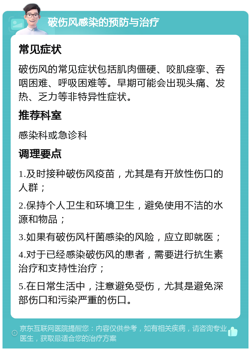 破伤风感染的预防与治疗 常见症状 破伤风的常见症状包括肌肉僵硬、咬肌痉挛、吞咽困难、呼吸困难等。早期可能会出现头痛、发热、乏力等非特异性症状。 推荐科室 感染科或急诊科 调理要点 1.及时接种破伤风疫苗，尤其是有开放性伤口的人群； 2.保持个人卫生和环境卫生，避免使用不洁的水源和物品； 3.如果有破伤风杆菌感染的风险，应立即就医； 4.对于已经感染破伤风的患者，需要进行抗生素治疗和支持性治疗； 5.在日常生活中，注意避免受伤，尤其是避免深部伤口和污染严重的伤口。