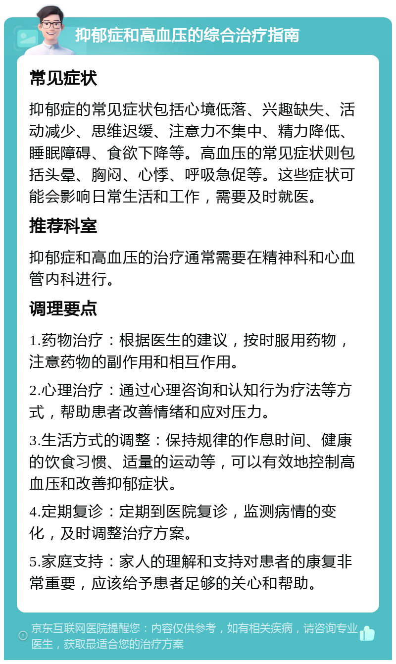 抑郁症和高血压的综合治疗指南 常见症状 抑郁症的常见症状包括心境低落、兴趣缺失、活动减少、思维迟缓、注意力不集中、精力降低、睡眠障碍、食欲下降等。高血压的常见症状则包括头晕、胸闷、心悸、呼吸急促等。这些症状可能会影响日常生活和工作，需要及时就医。 推荐科室 抑郁症和高血压的治疗通常需要在精神科和心血管内科进行。 调理要点 1.药物治疗：根据医生的建议，按时服用药物，注意药物的副作用和相互作用。 2.心理治疗：通过心理咨询和认知行为疗法等方式，帮助患者改善情绪和应对压力。 3.生活方式的调整：保持规律的作息时间、健康的饮食习惯、适量的运动等，可以有效地控制高血压和改善抑郁症状。 4.定期复诊：定期到医院复诊，监测病情的变化，及时调整治疗方案。 5.家庭支持：家人的理解和支持对患者的康复非常重要，应该给予患者足够的关心和帮助。