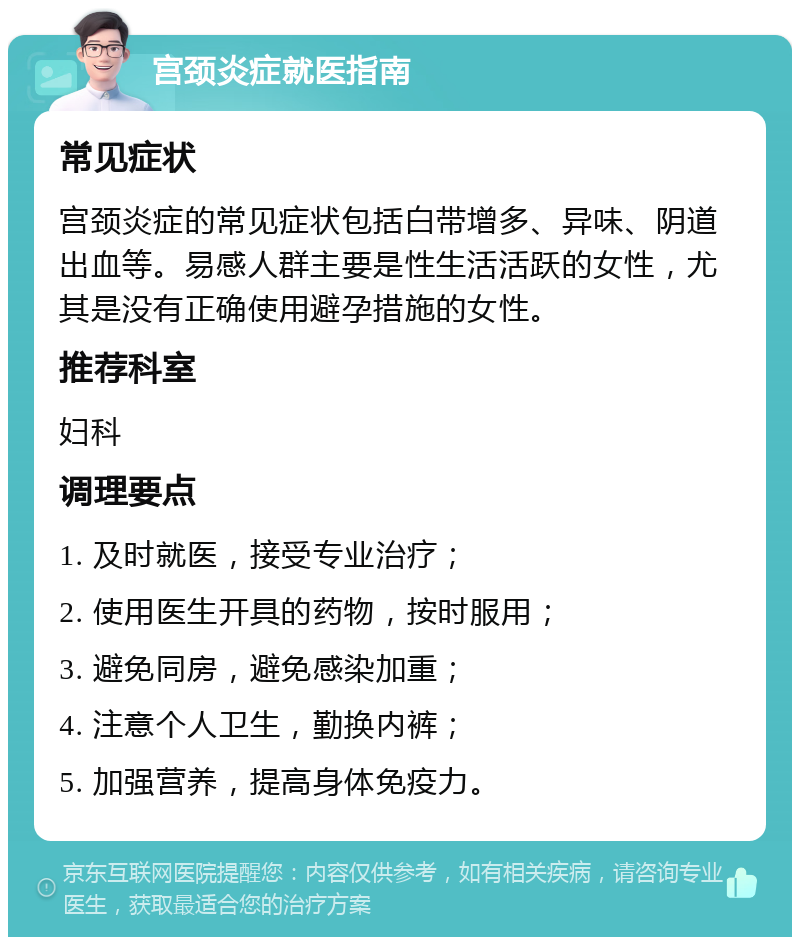 宫颈炎症就医指南 常见症状 宫颈炎症的常见症状包括白带增多、异味、阴道出血等。易感人群主要是性生活活跃的女性，尤其是没有正确使用避孕措施的女性。 推荐科室 妇科 调理要点 1. 及时就医，接受专业治疗； 2. 使用医生开具的药物，按时服用； 3. 避免同房，避免感染加重； 4. 注意个人卫生，勤换内裤； 5. 加强营养，提高身体免疫力。