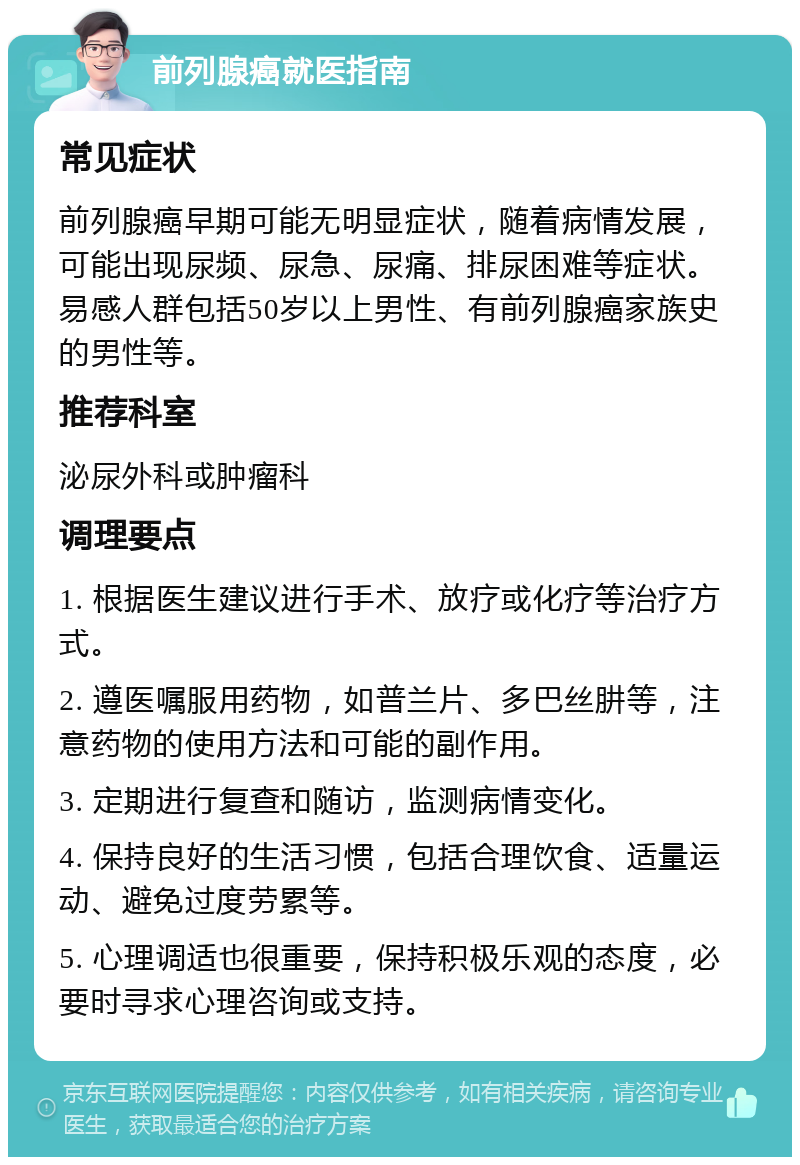 前列腺癌就医指南 常见症状 前列腺癌早期可能无明显症状，随着病情发展，可能出现尿频、尿急、尿痛、排尿困难等症状。易感人群包括50岁以上男性、有前列腺癌家族史的男性等。 推荐科室 泌尿外科或肿瘤科 调理要点 1. 根据医生建议进行手术、放疗或化疗等治疗方式。 2. 遵医嘱服用药物，如普兰片、多巴丝肼等，注意药物的使用方法和可能的副作用。 3. 定期进行复查和随访，监测病情变化。 4. 保持良好的生活习惯，包括合理饮食、适量运动、避免过度劳累等。 5. 心理调适也很重要，保持积极乐观的态度，必要时寻求心理咨询或支持。