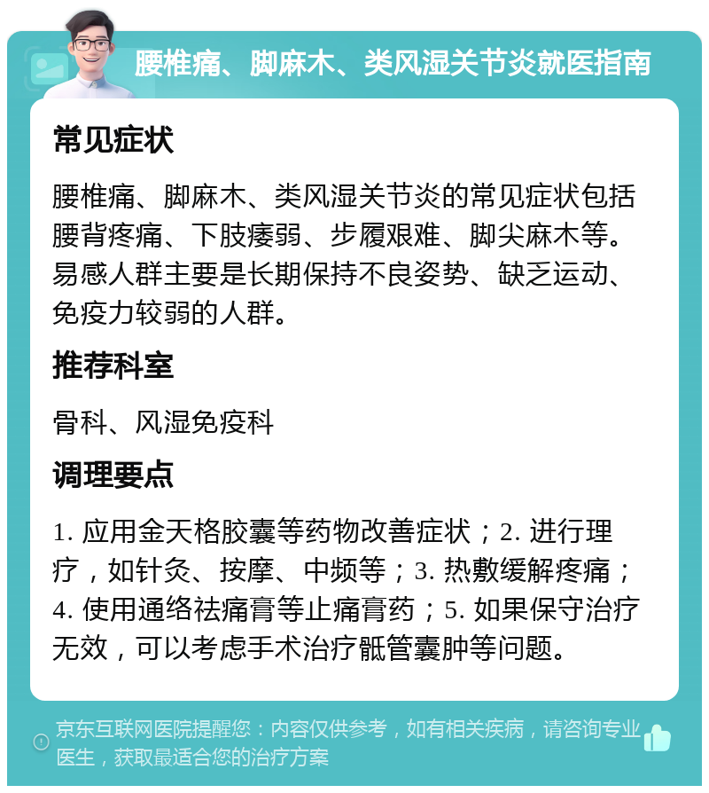 腰椎痛、脚麻木、类风湿关节炎就医指南 常见症状 腰椎痛、脚麻木、类风湿关节炎的常见症状包括腰背疼痛、下肢痿弱、步履艰难、脚尖麻木等。易感人群主要是长期保持不良姿势、缺乏运动、免疫力较弱的人群。 推荐科室 骨科、风湿免疫科 调理要点 1. 应用金天格胶囊等药物改善症状；2. 进行理疗，如针灸、按摩、中频等；3. 热敷缓解疼痛；4. 使用通络祛痛膏等止痛膏药；5. 如果保守治疗无效，可以考虑手术治疗骶管囊肿等问题。