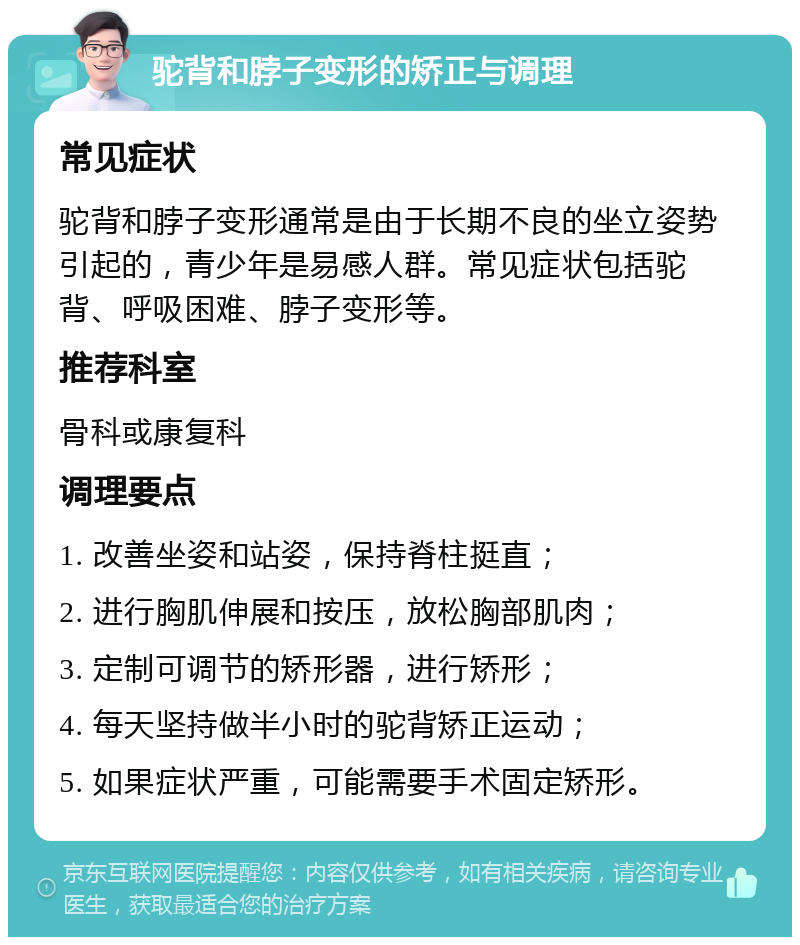 驼背和脖子变形的矫正与调理 常见症状 驼背和脖子变形通常是由于长期不良的坐立姿势引起的，青少年是易感人群。常见症状包括驼背、呼吸困难、脖子变形等。 推荐科室 骨科或康复科 调理要点 1. 改善坐姿和站姿，保持脊柱挺直； 2. 进行胸肌伸展和按压，放松胸部肌肉； 3. 定制可调节的矫形器，进行矫形； 4. 每天坚持做半小时的驼背矫正运动； 5. 如果症状严重，可能需要手术固定矫形。