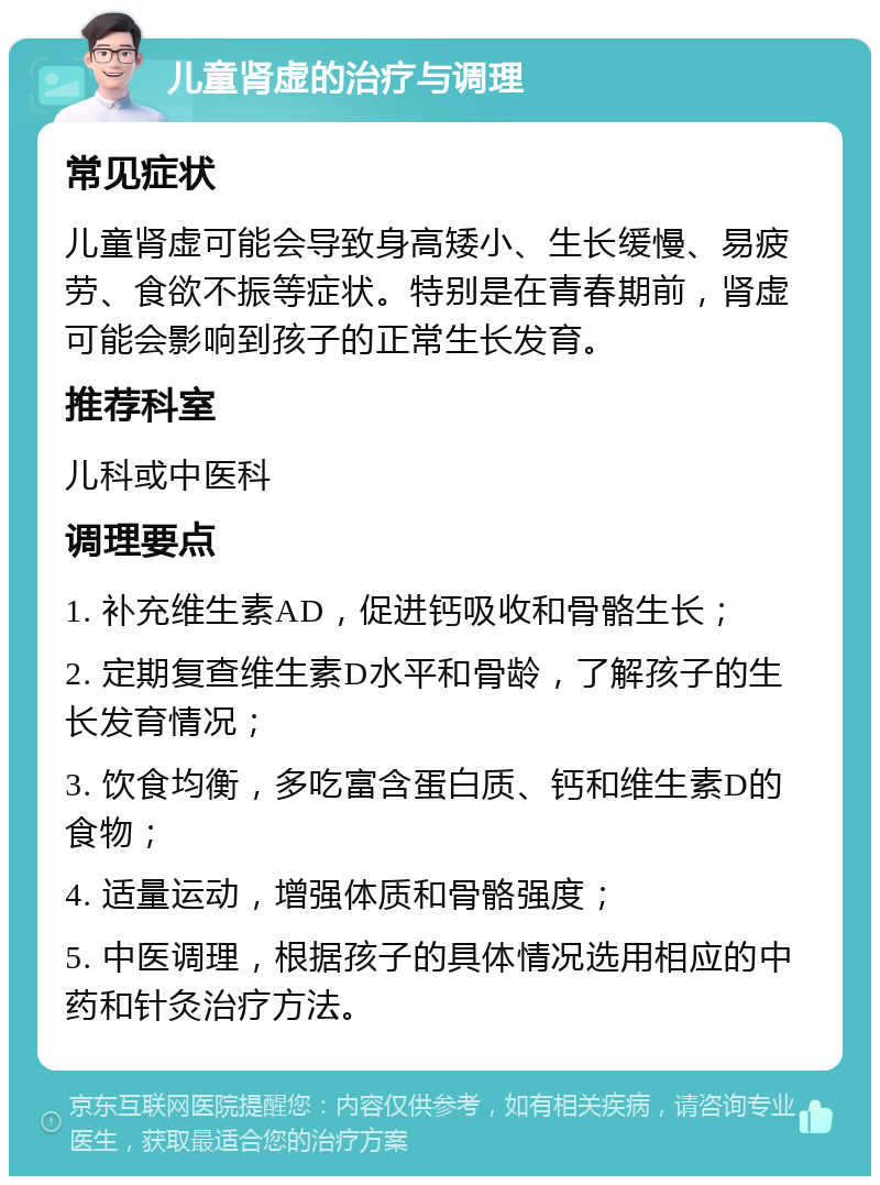 儿童肾虚的治疗与调理 常见症状 儿童肾虚可能会导致身高矮小、生长缓慢、易疲劳、食欲不振等症状。特别是在青春期前，肾虚可能会影响到孩子的正常生长发育。 推荐科室 儿科或中医科 调理要点 1. 补充维生素AD，促进钙吸收和骨骼生长； 2. 定期复查维生素D水平和骨龄，了解孩子的生长发育情况； 3. 饮食均衡，多吃富含蛋白质、钙和维生素D的食物； 4. 适量运动，增强体质和骨骼强度； 5. 中医调理，根据孩子的具体情况选用相应的中药和针灸治疗方法。