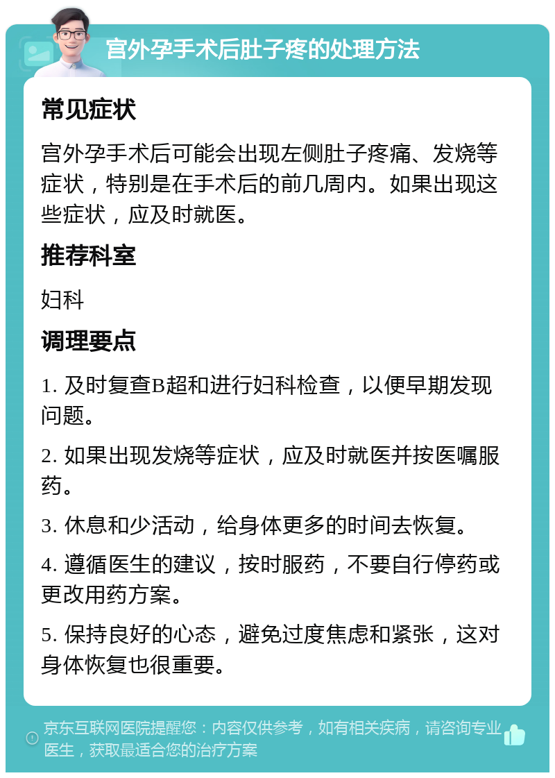 宫外孕手术后肚子疼的处理方法 常见症状 宫外孕手术后可能会出现左侧肚子疼痛、发烧等症状，特别是在手术后的前几周内。如果出现这些症状，应及时就医。 推荐科室 妇科 调理要点 1. 及时复查B超和进行妇科检查，以便早期发现问题。 2. 如果出现发烧等症状，应及时就医并按医嘱服药。 3. 休息和少活动，给身体更多的时间去恢复。 4. 遵循医生的建议，按时服药，不要自行停药或更改用药方案。 5. 保持良好的心态，避免过度焦虑和紧张，这对身体恢复也很重要。