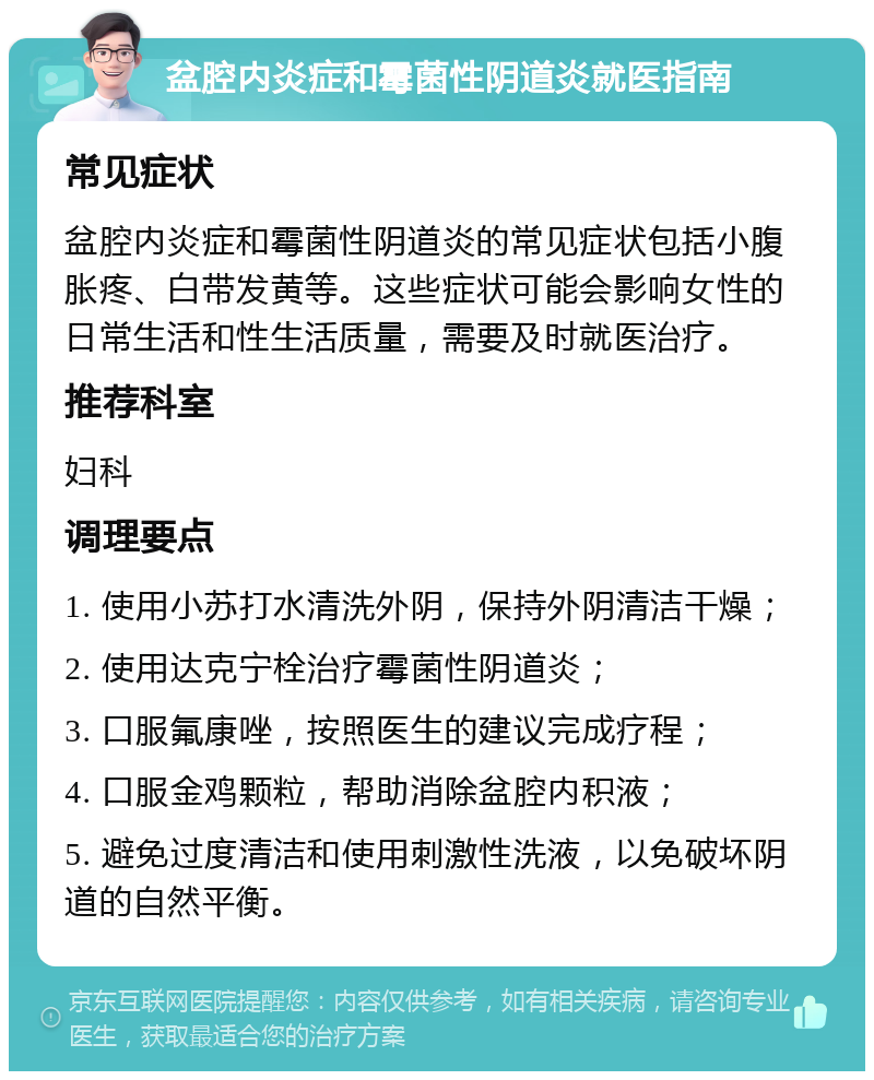 盆腔内炎症和霉菌性阴道炎就医指南 常见症状 盆腔内炎症和霉菌性阴道炎的常见症状包括小腹胀疼、白带发黄等。这些症状可能会影响女性的日常生活和性生活质量，需要及时就医治疗。 推荐科室 妇科 调理要点 1. 使用小苏打水清洗外阴，保持外阴清洁干燥； 2. 使用达克宁栓治疗霉菌性阴道炎； 3. 口服氟康唑，按照医生的建议完成疗程； 4. 口服金鸡颗粒，帮助消除盆腔内积液； 5. 避免过度清洁和使用刺激性洗液，以免破坏阴道的自然平衡。