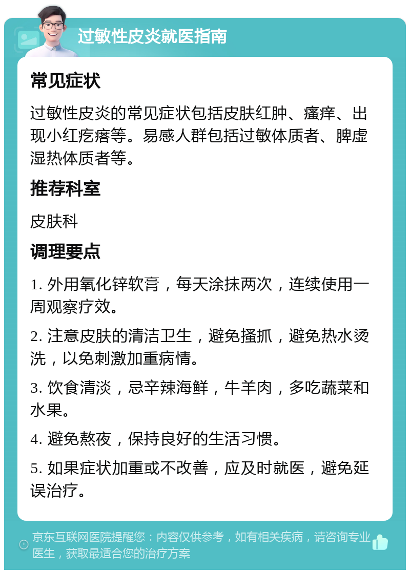 过敏性皮炎就医指南 常见症状 过敏性皮炎的常见症状包括皮肤红肿、瘙痒、出现小红疙瘩等。易感人群包括过敏体质者、脾虚湿热体质者等。 推荐科室 皮肤科 调理要点 1. 外用氧化锌软膏，每天涂抹两次，连续使用一周观察疗效。 2. 注意皮肤的清洁卫生，避免搔抓，避免热水烫洗，以免刺激加重病情。 3. 饮食清淡，忌辛辣海鲜，牛羊肉，多吃蔬菜和水果。 4. 避免熬夜，保持良好的生活习惯。 5. 如果症状加重或不改善，应及时就医，避免延误治疗。