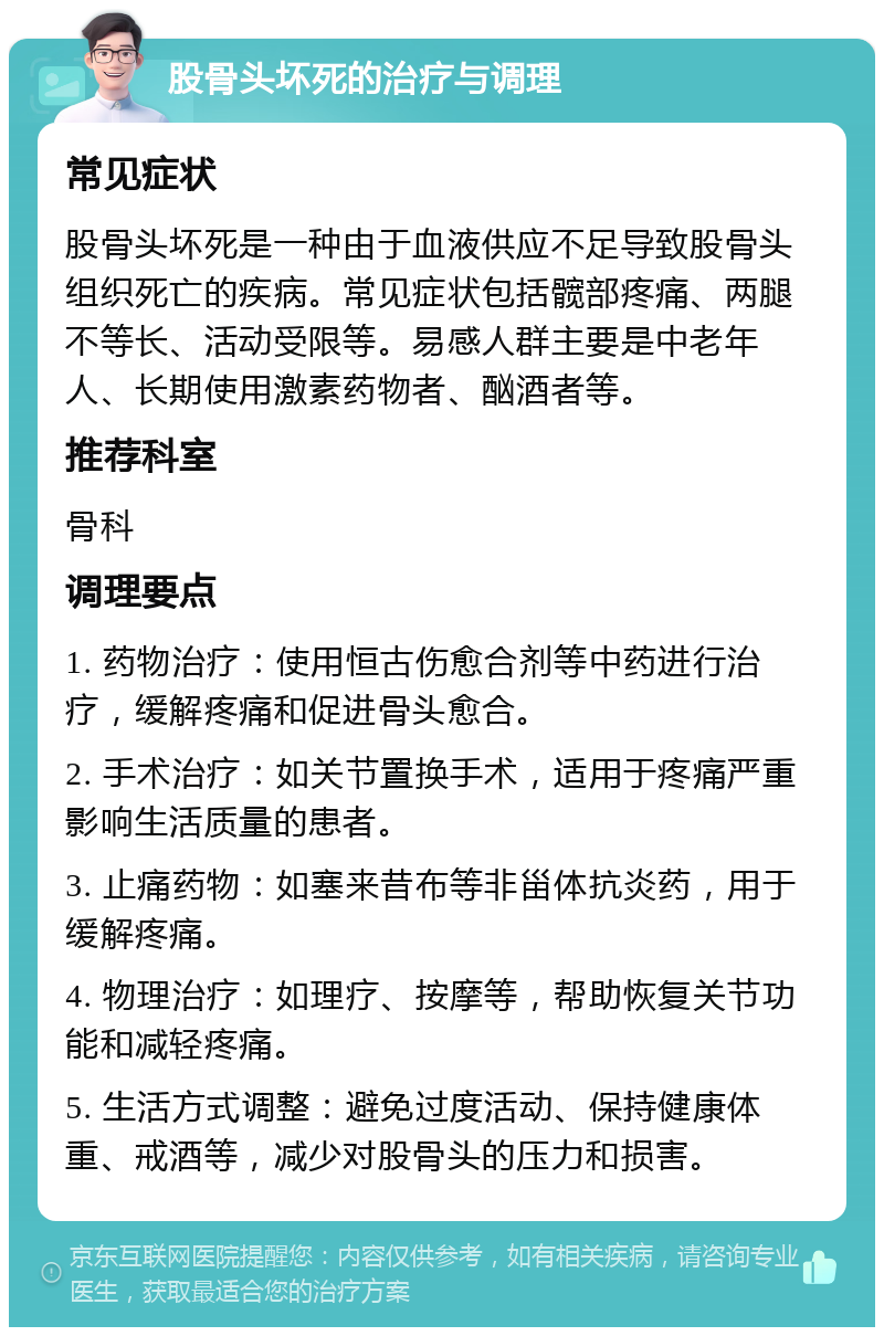 股骨头坏死的治疗与调理 常见症状 股骨头坏死是一种由于血液供应不足导致股骨头组织死亡的疾病。常见症状包括髋部疼痛、两腿不等长、活动受限等。易感人群主要是中老年人、长期使用激素药物者、酗酒者等。 推荐科室 骨科 调理要点 1. 药物治疗：使用恒古伤愈合剂等中药进行治疗，缓解疼痛和促进骨头愈合。 2. 手术治疗：如关节置换手术，适用于疼痛严重影响生活质量的患者。 3. 止痛药物：如塞来昔布等非甾体抗炎药，用于缓解疼痛。 4. 物理治疗：如理疗、按摩等，帮助恢复关节功能和减轻疼痛。 5. 生活方式调整：避免过度活动、保持健康体重、戒酒等，减少对股骨头的压力和损害。