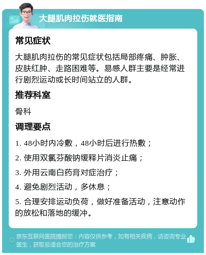 大腿肌肉拉伤就医指南 常见症状 大腿肌肉拉伤的常见症状包括局部疼痛、肿胀、皮肤红肿、走路困难等。易感人群主要是经常进行剧烈运动或长时间站立的人群。 推荐科室 骨科 调理要点 1. 48小时内冷敷，48小时后进行热敷； 2. 使用双氯芬酸钠缓释片消炎止痛； 3. 外用云南白药膏对症治疗； 4. 避免剧烈活动，多休息； 5. 合理安排运动负荷，做好准备活动，注意动作的放松和落地的缓冲。