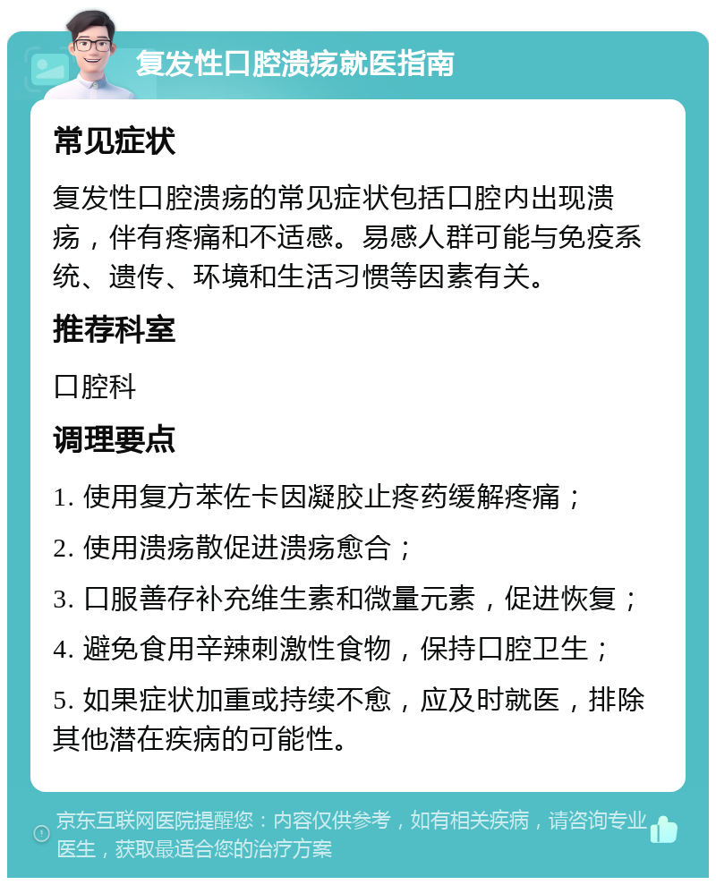 复发性口腔溃疡就医指南 常见症状 复发性口腔溃疡的常见症状包括口腔内出现溃疡，伴有疼痛和不适感。易感人群可能与免疫系统、遗传、环境和生活习惯等因素有关。 推荐科室 口腔科 调理要点 1. 使用复方苯佐卡因凝胶止疼药缓解疼痛； 2. 使用溃疡散促进溃疡愈合； 3. 口服善存补充维生素和微量元素，促进恢复； 4. 避免食用辛辣刺激性食物，保持口腔卫生； 5. 如果症状加重或持续不愈，应及时就医，排除其他潜在疾病的可能性。