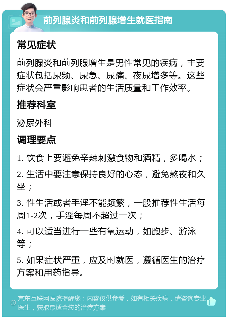 前列腺炎和前列腺增生就医指南 常见症状 前列腺炎和前列腺增生是男性常见的疾病，主要症状包括尿频、尿急、尿痛、夜尿增多等。这些症状会严重影响患者的生活质量和工作效率。 推荐科室 泌尿外科 调理要点 1. 饮食上要避免辛辣刺激食物和酒精，多喝水； 2. 生活中要注意保持良好的心态，避免熬夜和久坐； 3. 性生活或者手淫不能频繁，一般推荐性生活每周1-2次，手淫每周不超过一次； 4. 可以适当进行一些有氧运动，如跑步、游泳等； 5. 如果症状严重，应及时就医，遵循医生的治疗方案和用药指导。