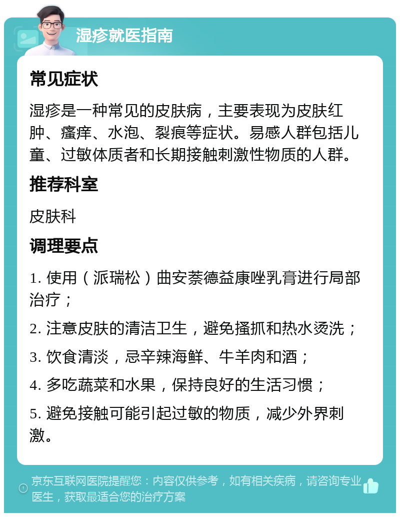 湿疹就医指南 常见症状 湿疹是一种常见的皮肤病，主要表现为皮肤红肿、瘙痒、水泡、裂痕等症状。易感人群包括儿童、过敏体质者和长期接触刺激性物质的人群。 推荐科室 皮肤科 调理要点 1. 使用（派瑞松）曲安萘德益康唑乳膏进行局部治疗； 2. 注意皮肤的清洁卫生，避免搔抓和热水烫洗； 3. 饮食清淡，忌辛辣海鲜、牛羊肉和酒； 4. 多吃蔬菜和水果，保持良好的生活习惯； 5. 避免接触可能引起过敏的物质，减少外界刺激。