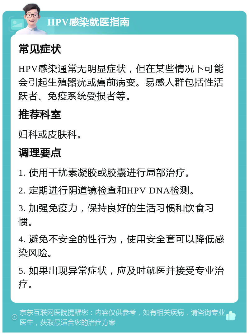 HPV感染就医指南 常见症状 HPV感染通常无明显症状，但在某些情况下可能会引起生殖器疣或癌前病变。易感人群包括性活跃者、免疫系统受损者等。 推荐科室 妇科或皮肤科。 调理要点 1. 使用干扰素凝胶或胶囊进行局部治疗。 2. 定期进行阴道镜检查和HPV DNA检测。 3. 加强免疫力，保持良好的生活习惯和饮食习惯。 4. 避免不安全的性行为，使用安全套可以降低感染风险。 5. 如果出现异常症状，应及时就医并接受专业治疗。