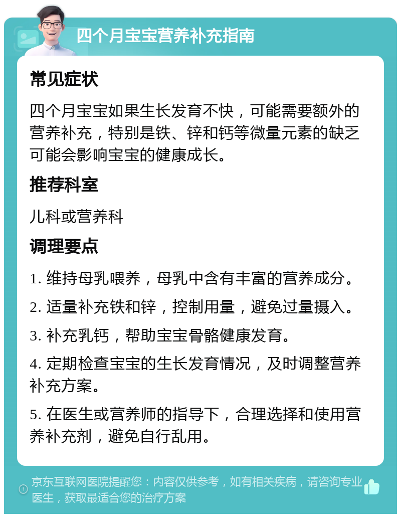 四个月宝宝营养补充指南 常见症状 四个月宝宝如果生长发育不快，可能需要额外的营养补充，特别是铁、锌和钙等微量元素的缺乏可能会影响宝宝的健康成长。 推荐科室 儿科或营养科 调理要点 1. 维持母乳喂养，母乳中含有丰富的营养成分。 2. 适量补充铁和锌，控制用量，避免过量摄入。 3. 补充乳钙，帮助宝宝骨骼健康发育。 4. 定期检查宝宝的生长发育情况，及时调整营养补充方案。 5. 在医生或营养师的指导下，合理选择和使用营养补充剂，避免自行乱用。