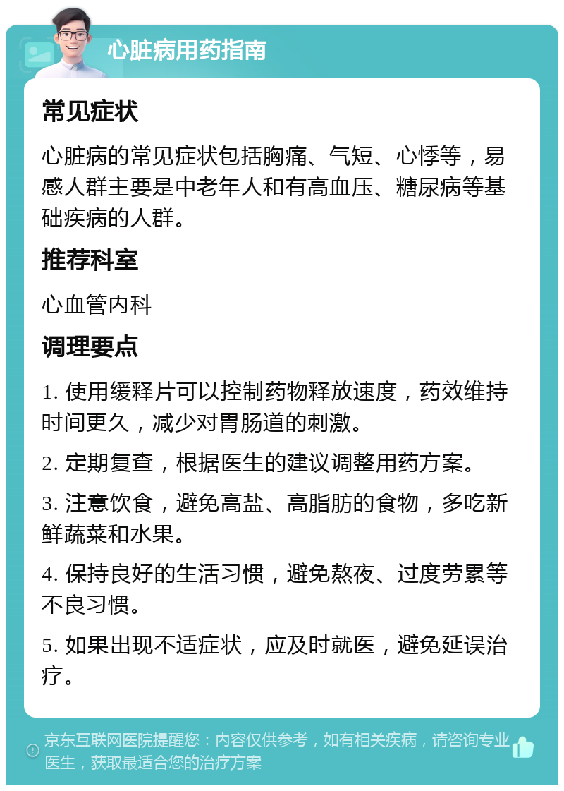 心脏病用药指南 常见症状 心脏病的常见症状包括胸痛、气短、心悸等，易感人群主要是中老年人和有高血压、糖尿病等基础疾病的人群。 推荐科室 心血管内科 调理要点 1. 使用缓释片可以控制药物释放速度，药效维持时间更久，减少对胃肠道的刺激。 2. 定期复查，根据医生的建议调整用药方案。 3. 注意饮食，避免高盐、高脂肪的食物，多吃新鲜蔬菜和水果。 4. 保持良好的生活习惯，避免熬夜、过度劳累等不良习惯。 5. 如果出现不适症状，应及时就医，避免延误治疗。