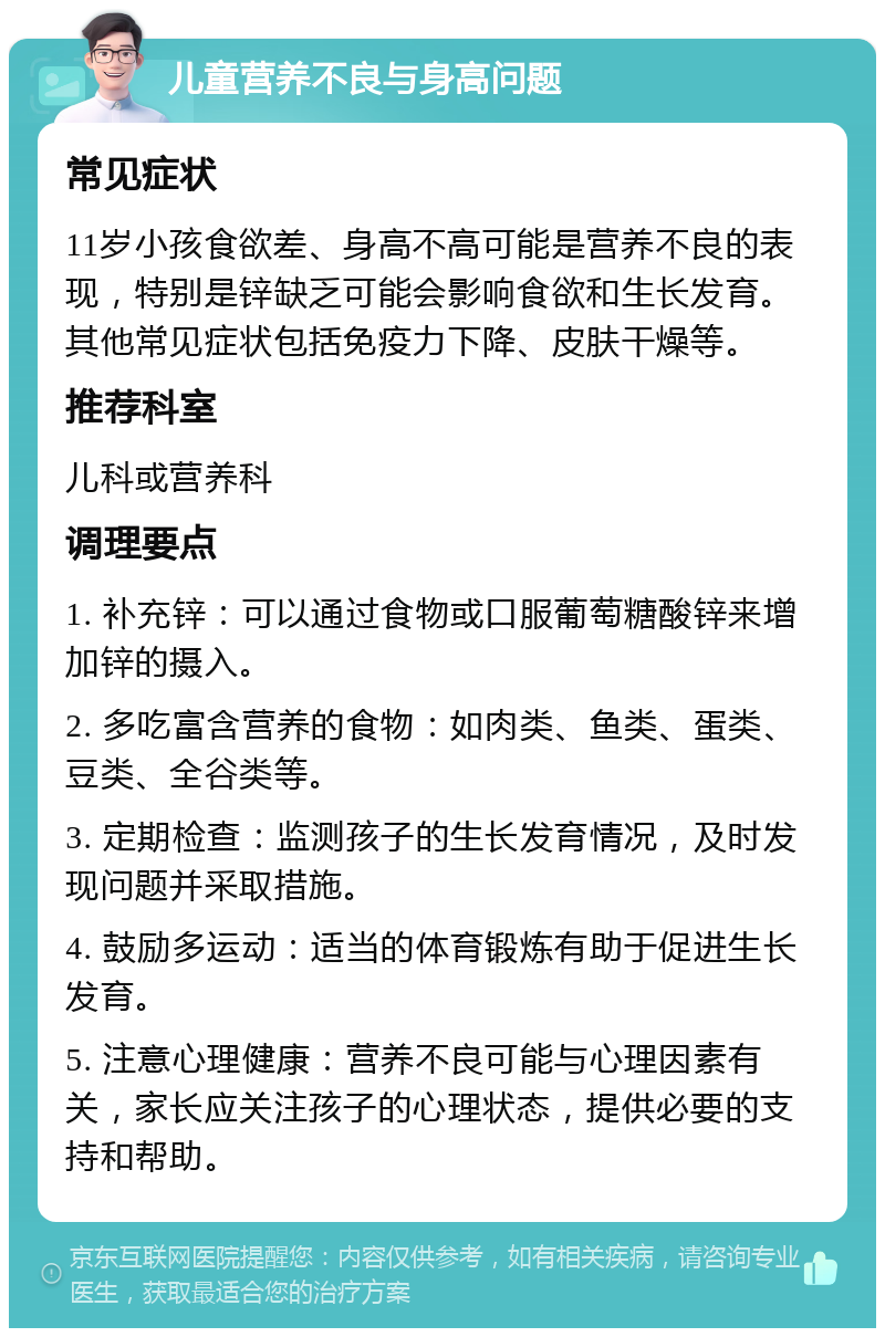 儿童营养不良与身高问题 常见症状 11岁小孩食欲差、身高不高可能是营养不良的表现，特别是锌缺乏可能会影响食欲和生长发育。其他常见症状包括免疫力下降、皮肤干燥等。 推荐科室 儿科或营养科 调理要点 1. 补充锌：可以通过食物或口服葡萄糖酸锌来增加锌的摄入。 2. 多吃富含营养的食物：如肉类、鱼类、蛋类、豆类、全谷类等。 3. 定期检查：监测孩子的生长发育情况，及时发现问题并采取措施。 4. 鼓励多运动：适当的体育锻炼有助于促进生长发育。 5. 注意心理健康：营养不良可能与心理因素有关，家长应关注孩子的心理状态，提供必要的支持和帮助。