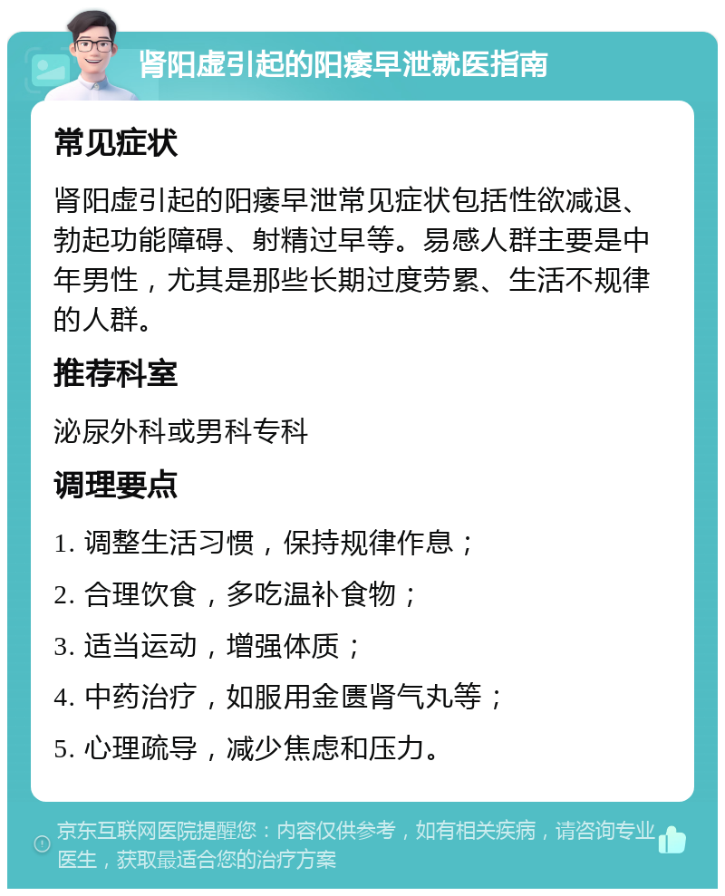 肾阳虚引起的阳痿早泄就医指南 常见症状 肾阳虚引起的阳痿早泄常见症状包括性欲减退、勃起功能障碍、射精过早等。易感人群主要是中年男性，尤其是那些长期过度劳累、生活不规律的人群。 推荐科室 泌尿外科或男科专科 调理要点 1. 调整生活习惯，保持规律作息； 2. 合理饮食，多吃温补食物； 3. 适当运动，增强体质； 4. 中药治疗，如服用金匮肾气丸等； 5. 心理疏导，减少焦虑和压力。