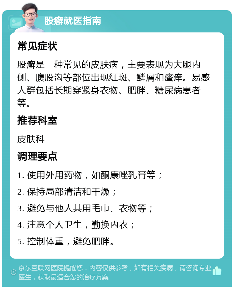 股癣就医指南 常见症状 股癣是一种常见的皮肤病，主要表现为大腿内侧、腹股沟等部位出现红斑、鳞屑和瘙痒。易感人群包括长期穿紧身衣物、肥胖、糖尿病患者等。 推荐科室 皮肤科 调理要点 1. 使用外用药物，如酮康唑乳膏等； 2. 保持局部清洁和干燥； 3. 避免与他人共用毛巾、衣物等； 4. 注意个人卫生，勤换内衣； 5. 控制体重，避免肥胖。