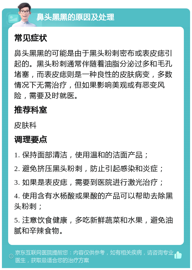 鼻头黑黑的原因及处理 常见症状 鼻头黑黑的可能是由于黑头粉刺密布或表皮痣引起的。黑头粉刺通常伴随着油脂分泌过多和毛孔堵塞，而表皮痣则是一种良性的皮肤病变，多数情况下无需治疗，但如果影响美观或有恶变风险，需要及时就医。 推荐科室 皮肤科 调理要点 1. 保持面部清洁，使用温和的洁面产品； 2. 避免挤压黑头粉刺，防止引起感染和炎症； 3. 如果是表皮痣，需要到医院进行激光治疗； 4. 使用含有水杨酸或果酸的产品可以帮助去除黑头粉刺； 5. 注意饮食健康，多吃新鲜蔬菜和水果，避免油腻和辛辣食物。