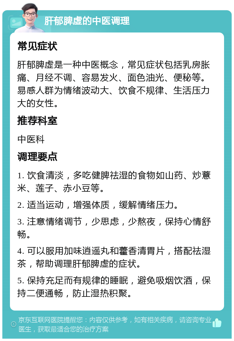 肝郁脾虚的中医调理 常见症状 肝郁脾虚是一种中医概念，常见症状包括乳房胀痛、月经不调、容易发火、面色油光、便秘等。易感人群为情绪波动大、饮食不规律、生活压力大的女性。 推荐科室 中医科 调理要点 1. 饮食清淡，多吃健脾祛湿的食物如山药、炒薏米、莲子、赤小豆等。 2. 适当运动，增强体质，缓解情绪压力。 3. 注意情绪调节，少思虑，少熬夜，保持心情舒畅。 4. 可以服用加味逍遥丸和藿香清胃片，搭配祛湿茶，帮助调理肝郁脾虚的症状。 5. 保持充足而有规律的睡眠，避免吸烟饮酒，保持二便通畅，防止湿热积聚。