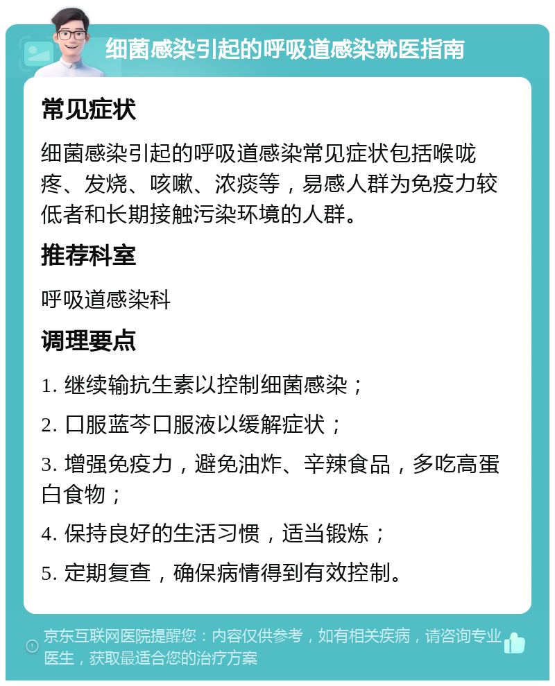 细菌感染引起的呼吸道感染就医指南 常见症状 细菌感染引起的呼吸道感染常见症状包括喉咙疼、发烧、咳嗽、浓痰等，易感人群为免疫力较低者和长期接触污染环境的人群。 推荐科室 呼吸道感染科 调理要点 1. 继续输抗生素以控制细菌感染； 2. 口服蓝芩口服液以缓解症状； 3. 增强免疫力，避免油炸、辛辣食品，多吃高蛋白食物； 4. 保持良好的生活习惯，适当锻炼； 5. 定期复查，确保病情得到有效控制。