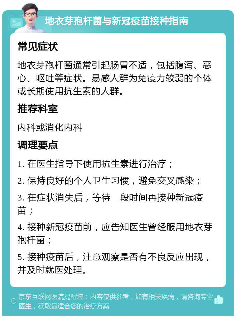 地衣芽孢杆菌与新冠疫苗接种指南 常见症状 地衣芽孢杆菌通常引起肠胃不适，包括腹泻、恶心、呕吐等症状。易感人群为免疫力较弱的个体或长期使用抗生素的人群。 推荐科室 内科或消化内科 调理要点 1. 在医生指导下使用抗生素进行治疗； 2. 保持良好的个人卫生习惯，避免交叉感染； 3. 在症状消失后，等待一段时间再接种新冠疫苗； 4. 接种新冠疫苗前，应告知医生曾经服用地衣芽孢杆菌； 5. 接种疫苗后，注意观察是否有不良反应出现，并及时就医处理。