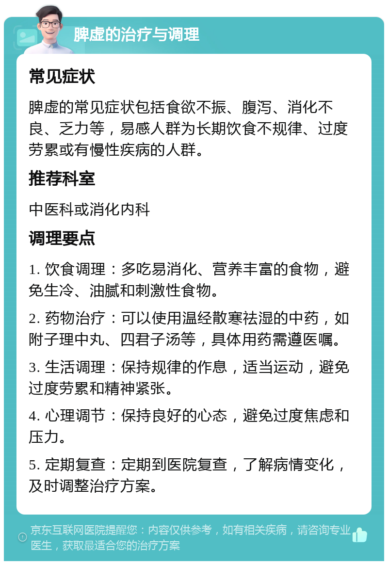 脾虚的治疗与调理 常见症状 脾虚的常见症状包括食欲不振、腹泻、消化不良、乏力等，易感人群为长期饮食不规律、过度劳累或有慢性疾病的人群。 推荐科室 中医科或消化内科 调理要点 1. 饮食调理：多吃易消化、营养丰富的食物，避免生冷、油腻和刺激性食物。 2. 药物治疗：可以使用温经散寒祛湿的中药，如附子理中丸、四君子汤等，具体用药需遵医嘱。 3. 生活调理：保持规律的作息，适当运动，避免过度劳累和精神紧张。 4. 心理调节：保持良好的心态，避免过度焦虑和压力。 5. 定期复查：定期到医院复查，了解病情变化，及时调整治疗方案。