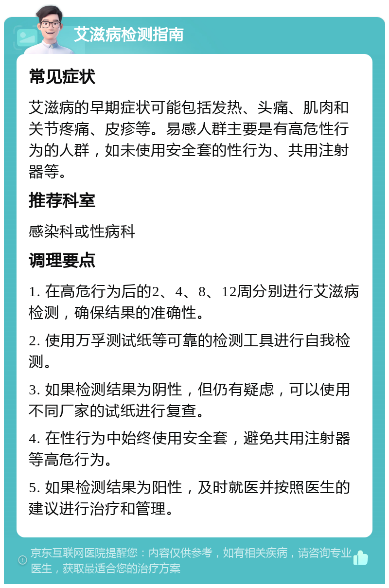 艾滋病检测指南 常见症状 艾滋病的早期症状可能包括发热、头痛、肌肉和关节疼痛、皮疹等。易感人群主要是有高危性行为的人群，如未使用安全套的性行为、共用注射器等。 推荐科室 感染科或性病科 调理要点 1. 在高危行为后的2、4、8、12周分别进行艾滋病检测，确保结果的准确性。 2. 使用万孚测试纸等可靠的检测工具进行自我检测。 3. 如果检测结果为阴性，但仍有疑虑，可以使用不同厂家的试纸进行复查。 4. 在性行为中始终使用安全套，避免共用注射器等高危行为。 5. 如果检测结果为阳性，及时就医并按照医生的建议进行治疗和管理。