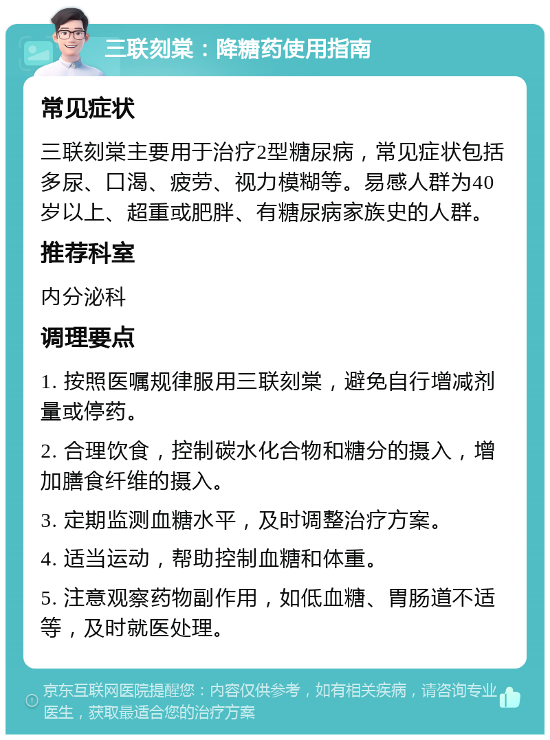 三联刻棠：降糖药使用指南 常见症状 三联刻棠主要用于治疗2型糖尿病，常见症状包括多尿、口渴、疲劳、视力模糊等。易感人群为40岁以上、超重或肥胖、有糖尿病家族史的人群。 推荐科室 内分泌科 调理要点 1. 按照医嘱规律服用三联刻棠，避免自行增减剂量或停药。 2. 合理饮食，控制碳水化合物和糖分的摄入，增加膳食纤维的摄入。 3. 定期监测血糖水平，及时调整治疗方案。 4. 适当运动，帮助控制血糖和体重。 5. 注意观察药物副作用，如低血糖、胃肠道不适等，及时就医处理。