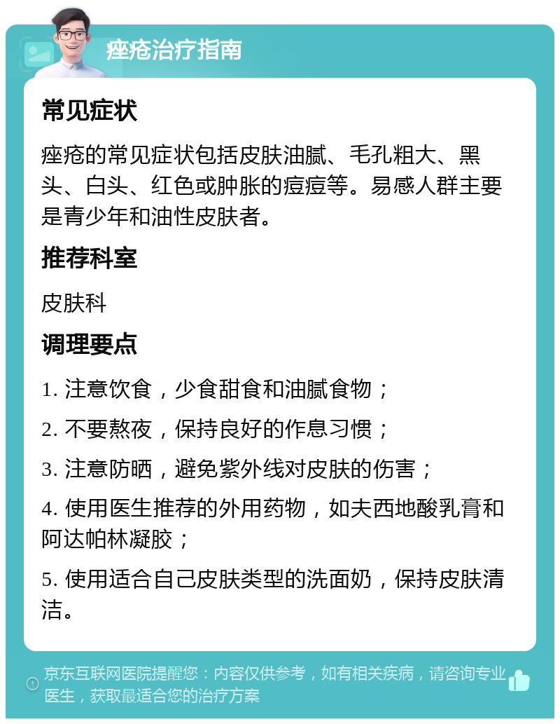 痤疮治疗指南 常见症状 痤疮的常见症状包括皮肤油腻、毛孔粗大、黑头、白头、红色或肿胀的痘痘等。易感人群主要是青少年和油性皮肤者。 推荐科室 皮肤科 调理要点 1. 注意饮食，少食甜食和油腻食物； 2. 不要熬夜，保持良好的作息习惯； 3. 注意防晒，避免紫外线对皮肤的伤害； 4. 使用医生推荐的外用药物，如夫西地酸乳膏和阿达帕林凝胶； 5. 使用适合自己皮肤类型的洗面奶，保持皮肤清洁。