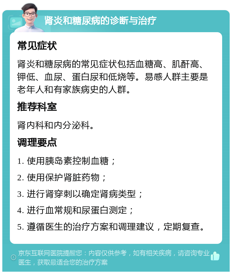 肾炎和糖尿病的诊断与治疗 常见症状 肾炎和糖尿病的常见症状包括血糖高、肌酐高、钾低、血尿、蛋白尿和低烧等。易感人群主要是老年人和有家族病史的人群。 推荐科室 肾内科和内分泌科。 调理要点 1. 使用胰岛素控制血糖； 2. 使用保护肾脏药物； 3. 进行肾穿刺以确定肾病类型； 4. 进行血常规和尿蛋白测定； 5. 遵循医生的治疗方案和调理建议，定期复查。