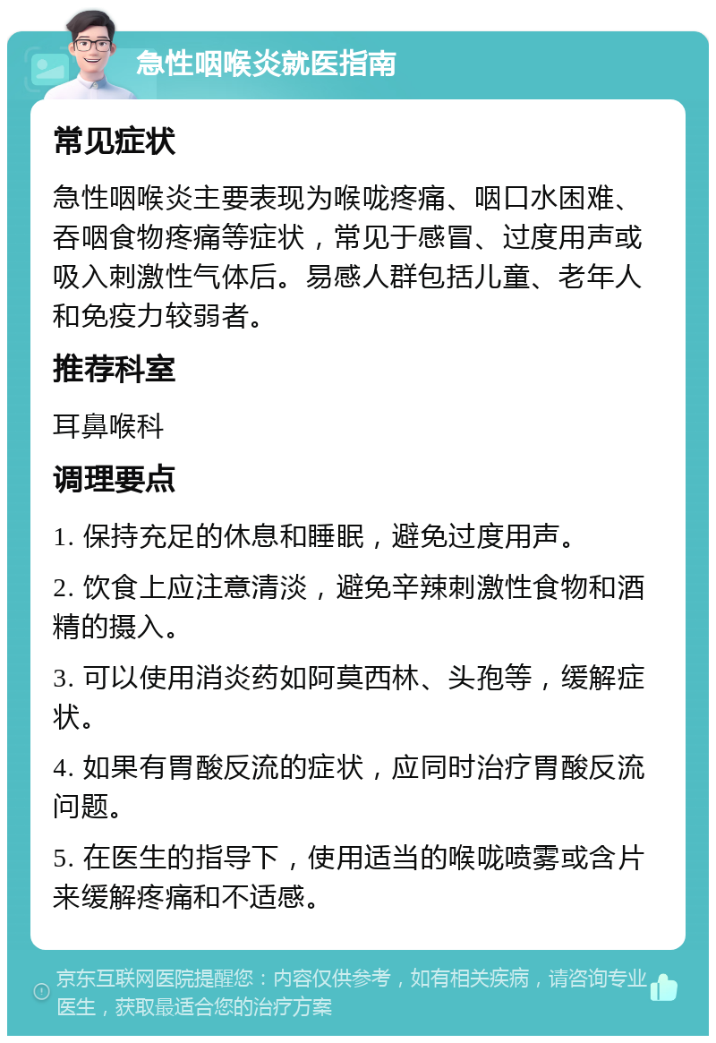 急性咽喉炎就医指南 常见症状 急性咽喉炎主要表现为喉咙疼痛、咽口水困难、吞咽食物疼痛等症状，常见于感冒、过度用声或吸入刺激性气体后。易感人群包括儿童、老年人和免疫力较弱者。 推荐科室 耳鼻喉科 调理要点 1. 保持充足的休息和睡眠，避免过度用声。 2. 饮食上应注意清淡，避免辛辣刺激性食物和酒精的摄入。 3. 可以使用消炎药如阿莫西林、头孢等，缓解症状。 4. 如果有胃酸反流的症状，应同时治疗胃酸反流问题。 5. 在医生的指导下，使用适当的喉咙喷雾或含片来缓解疼痛和不适感。