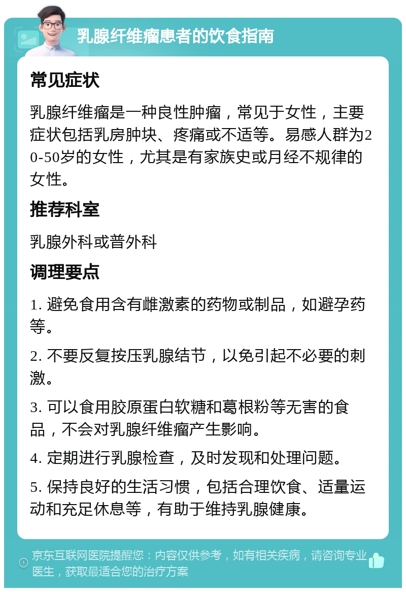 乳腺纤维瘤患者的饮食指南 常见症状 乳腺纤维瘤是一种良性肿瘤，常见于女性，主要症状包括乳房肿块、疼痛或不适等。易感人群为20-50岁的女性，尤其是有家族史或月经不规律的女性。 推荐科室 乳腺外科或普外科 调理要点 1. 避免食用含有雌激素的药物或制品，如避孕药等。 2. 不要反复按压乳腺结节，以免引起不必要的刺激。 3. 可以食用胶原蛋白软糖和葛根粉等无害的食品，不会对乳腺纤维瘤产生影响。 4. 定期进行乳腺检查，及时发现和处理问题。 5. 保持良好的生活习惯，包括合理饮食、适量运动和充足休息等，有助于维持乳腺健康。