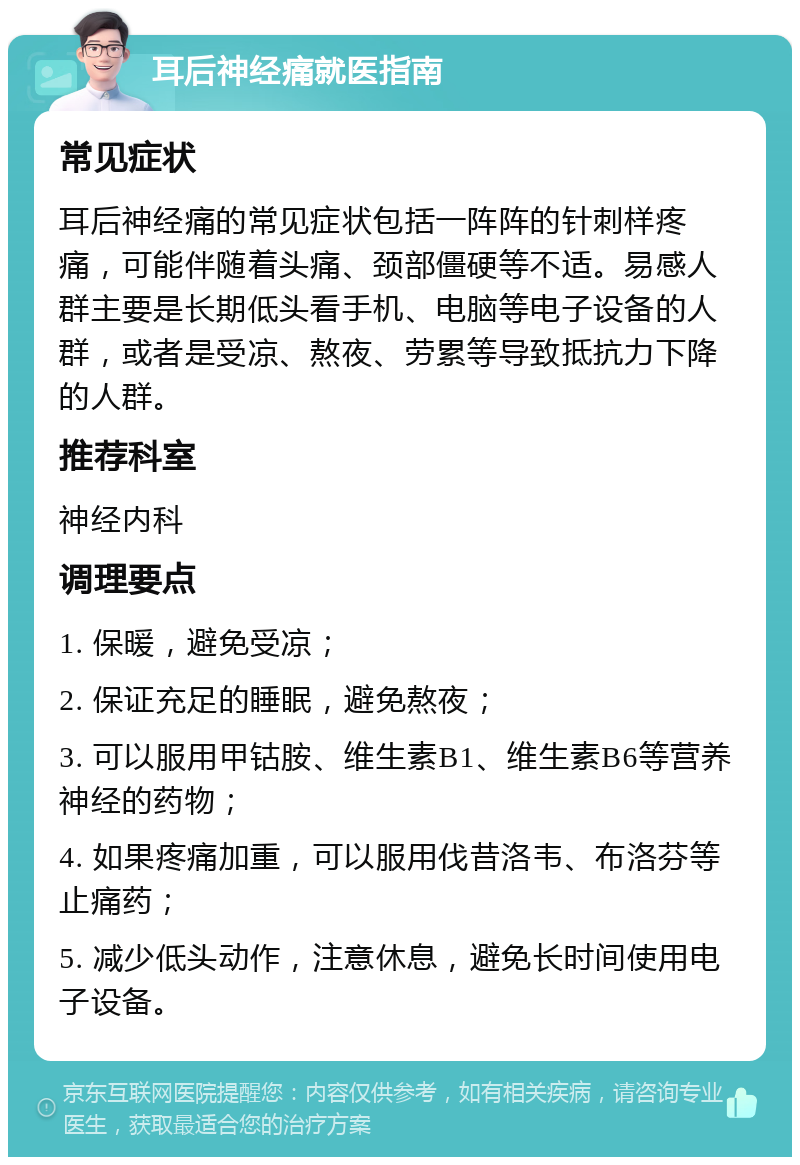 耳后神经痛就医指南 常见症状 耳后神经痛的常见症状包括一阵阵的针刺样疼痛，可能伴随着头痛、颈部僵硬等不适。易感人群主要是长期低头看手机、电脑等电子设备的人群，或者是受凉、熬夜、劳累等导致抵抗力下降的人群。 推荐科室 神经内科 调理要点 1. 保暖，避免受凉； 2. 保证充足的睡眠，避免熬夜； 3. 可以服用甲钴胺、维生素B1、维生素B6等营养神经的药物； 4. 如果疼痛加重，可以服用伐昔洛韦、布洛芬等止痛药； 5. 减少低头动作，注意休息，避免长时间使用电子设备。