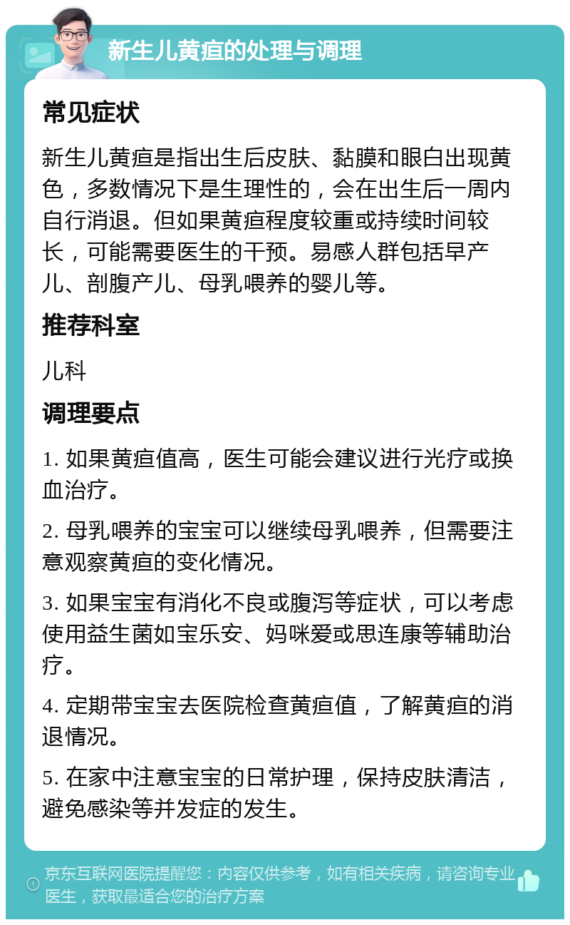 新生儿黄疸的处理与调理 常见症状 新生儿黄疸是指出生后皮肤、黏膜和眼白出现黄色，多数情况下是生理性的，会在出生后一周内自行消退。但如果黄疸程度较重或持续时间较长，可能需要医生的干预。易感人群包括早产儿、剖腹产儿、母乳喂养的婴儿等。 推荐科室 儿科 调理要点 1. 如果黄疸值高，医生可能会建议进行光疗或换血治疗。 2. 母乳喂养的宝宝可以继续母乳喂养，但需要注意观察黄疸的变化情况。 3. 如果宝宝有消化不良或腹泻等症状，可以考虑使用益生菌如宝乐安、妈咪爱或思连康等辅助治疗。 4. 定期带宝宝去医院检查黄疸值，了解黄疸的消退情况。 5. 在家中注意宝宝的日常护理，保持皮肤清洁，避免感染等并发症的发生。