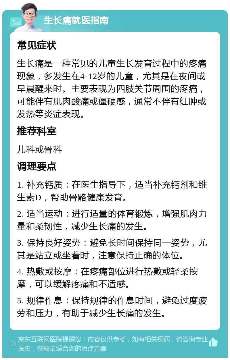 生长痛就医指南 常见症状 生长痛是一种常见的儿童生长发育过程中的疼痛现象，多发生在4-12岁的儿童，尤其是在夜间或早晨醒来时。主要表现为四肢关节周围的疼痛，可能伴有肌肉酸痛或僵硬感，通常不伴有红肿或发热等炎症表现。 推荐科室 儿科或骨科 调理要点 1. 补充钙质：在医生指导下，适当补充钙剂和维生素D，帮助骨骼健康发育。 2. 适当运动：进行适量的体育锻炼，增强肌肉力量和柔韧性，减少生长痛的发生。 3. 保持良好姿势：避免长时间保持同一姿势，尤其是站立或坐着时，注意保持正确的体位。 4. 热敷或按摩：在疼痛部位进行热敷或轻柔按摩，可以缓解疼痛和不适感。 5. 规律作息：保持规律的作息时间，避免过度疲劳和压力，有助于减少生长痛的发生。