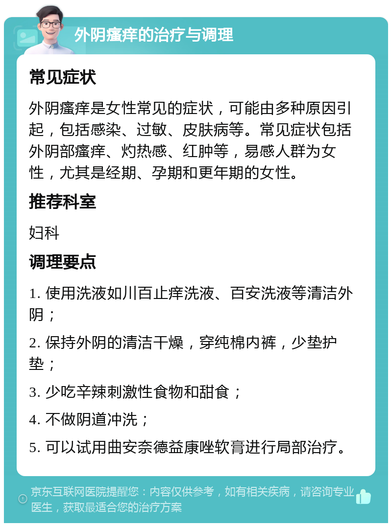 外阴瘙痒的治疗与调理 常见症状 外阴瘙痒是女性常见的症状，可能由多种原因引起，包括感染、过敏、皮肤病等。常见症状包括外阴部瘙痒、灼热感、红肿等，易感人群为女性，尤其是经期、孕期和更年期的女性。 推荐科室 妇科 调理要点 1. 使用洗液如川百止痒洗液、百安洗液等清洁外阴； 2. 保持外阴的清洁干燥，穿纯棉内裤，少垫护垫； 3. 少吃辛辣刺激性食物和甜食； 4. 不做阴道冲洗； 5. 可以试用曲安奈德益康唑软膏进行局部治疗。