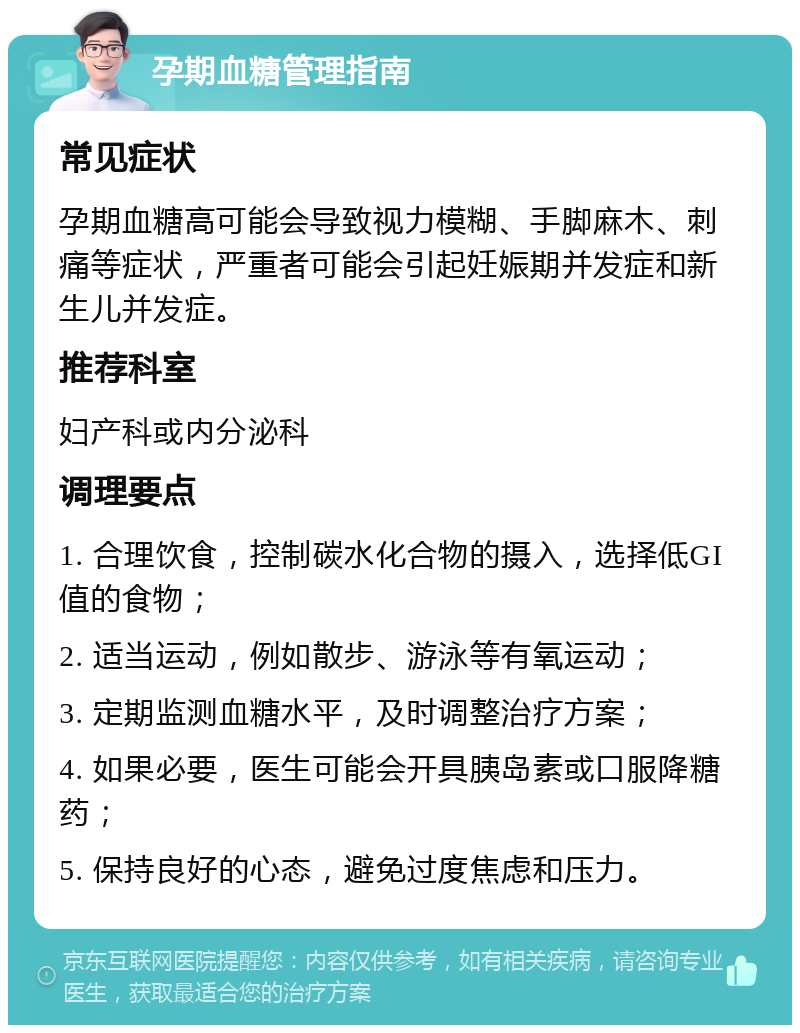 孕期血糖管理指南 常见症状 孕期血糖高可能会导致视力模糊、手脚麻木、刺痛等症状，严重者可能会引起妊娠期并发症和新生儿并发症。 推荐科室 妇产科或内分泌科 调理要点 1. 合理饮食，控制碳水化合物的摄入，选择低GI值的食物； 2. 适当运动，例如散步、游泳等有氧运动； 3. 定期监测血糖水平，及时调整治疗方案； 4. 如果必要，医生可能会开具胰岛素或口服降糖药； 5. 保持良好的心态，避免过度焦虑和压力。