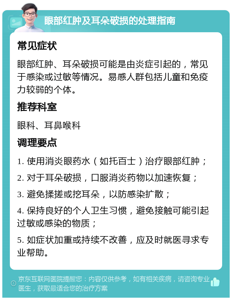 眼部红肿及耳朵破损的处理指南 常见症状 眼部红肿、耳朵破损可能是由炎症引起的，常见于感染或过敏等情况。易感人群包括儿童和免疫力较弱的个体。 推荐科室 眼科、耳鼻喉科 调理要点 1. 使用消炎眼药水（如托百士）治疗眼部红肿； 2. 对于耳朵破损，口服消炎药物以加速恢复； 3. 避免揉搓或挖耳朵，以防感染扩散； 4. 保持良好的个人卫生习惯，避免接触可能引起过敏或感染的物质； 5. 如症状加重或持续不改善，应及时就医寻求专业帮助。