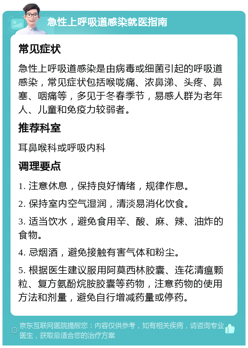 急性上呼吸道感染就医指南 常见症状 急性上呼吸道感染是由病毒或细菌引起的呼吸道感染，常见症状包括喉咙痛、浓鼻涕、头疼、鼻塞、咽痛等，多见于冬春季节，易感人群为老年人、儿童和免疫力较弱者。 推荐科室 耳鼻喉科或呼吸内科 调理要点 1. 注意休息，保持良好情绪，规律作息。 2. 保持室内空气湿润，清淡易消化饮食。 3. 适当饮水，避免食用辛、酸、麻、辣、油炸的食物。 4. 忌烟酒，避免接触有害气体和粉尘。 5. 根据医生建议服用阿莫西林胶囊、连花清瘟颗粒、复方氨酚烷胺胶囊等药物，注意药物的使用方法和剂量，避免自行增减药量或停药。