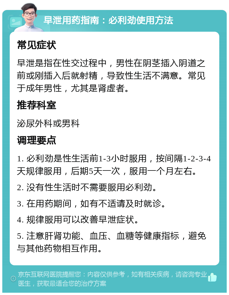 早泄用药指南：必利劲使用方法 常见症状 早泄是指在性交过程中，男性在阴茎插入阴道之前或刚插入后就射精，导致性生活不满意。常见于成年男性，尤其是肾虚者。 推荐科室 泌尿外科或男科 调理要点 1. 必利劲是性生活前1-3小时服用，按间隔1-2-3-4天规律服用，后期5天一次，服用一个月左右。 2. 没有性生活时不需要服用必利劲。 3. 在用药期间，如有不适请及时就诊。 4. 规律服用可以改善早泄症状。 5. 注意肝肾功能、血压、血糖等健康指标，避免与其他药物相互作用。