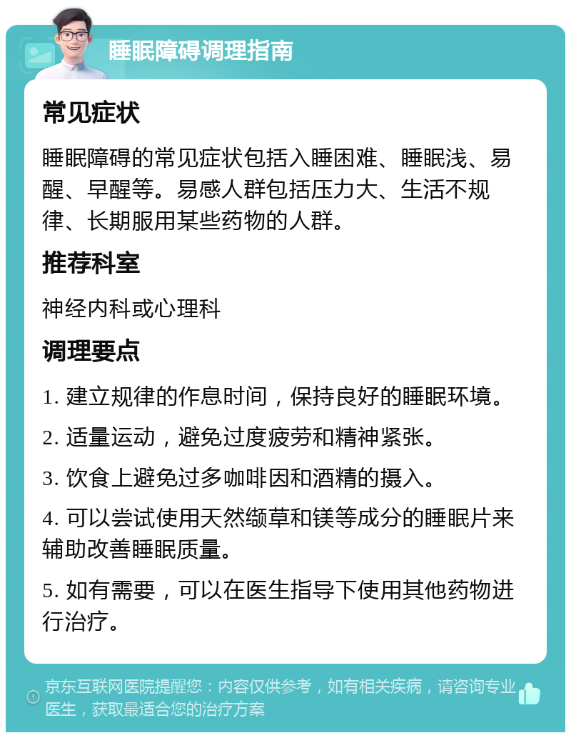 睡眠障碍调理指南 常见症状 睡眠障碍的常见症状包括入睡困难、睡眠浅、易醒、早醒等。易感人群包括压力大、生活不规律、长期服用某些药物的人群。 推荐科室 神经内科或心理科 调理要点 1. 建立规律的作息时间，保持良好的睡眠环境。 2. 适量运动，避免过度疲劳和精神紧张。 3. 饮食上避免过多咖啡因和酒精的摄入。 4. 可以尝试使用天然缬草和镁等成分的睡眠片来辅助改善睡眠质量。 5. 如有需要，可以在医生指导下使用其他药物进行治疗。