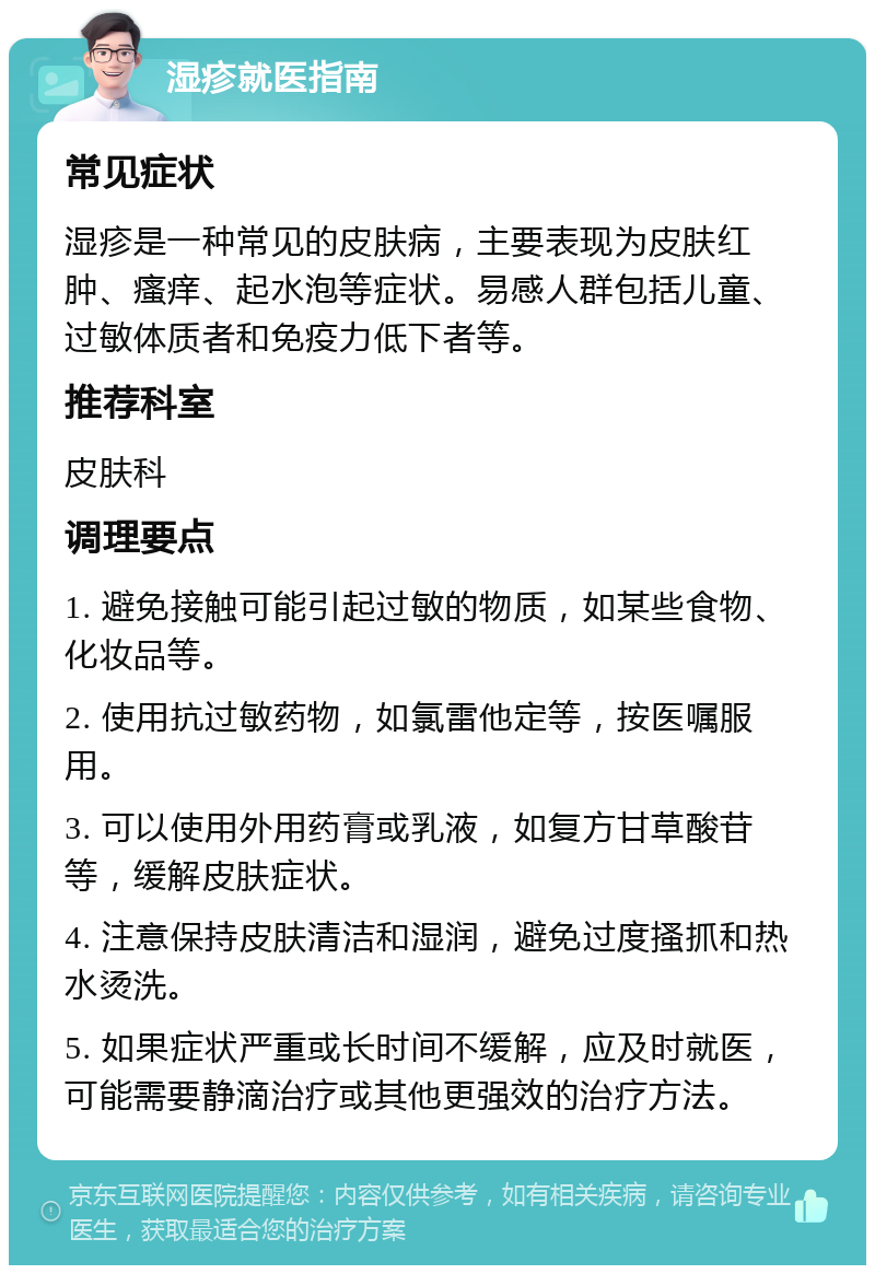 湿疹就医指南 常见症状 湿疹是一种常见的皮肤病，主要表现为皮肤红肿、瘙痒、起水泡等症状。易感人群包括儿童、过敏体质者和免疫力低下者等。 推荐科室 皮肤科 调理要点 1. 避免接触可能引起过敏的物质，如某些食物、化妆品等。 2. 使用抗过敏药物，如氯雷他定等，按医嘱服用。 3. 可以使用外用药膏或乳液，如复方甘草酸苷等，缓解皮肤症状。 4. 注意保持皮肤清洁和湿润，避免过度搔抓和热水烫洗。 5. 如果症状严重或长时间不缓解，应及时就医，可能需要静滴治疗或其他更强效的治疗方法。