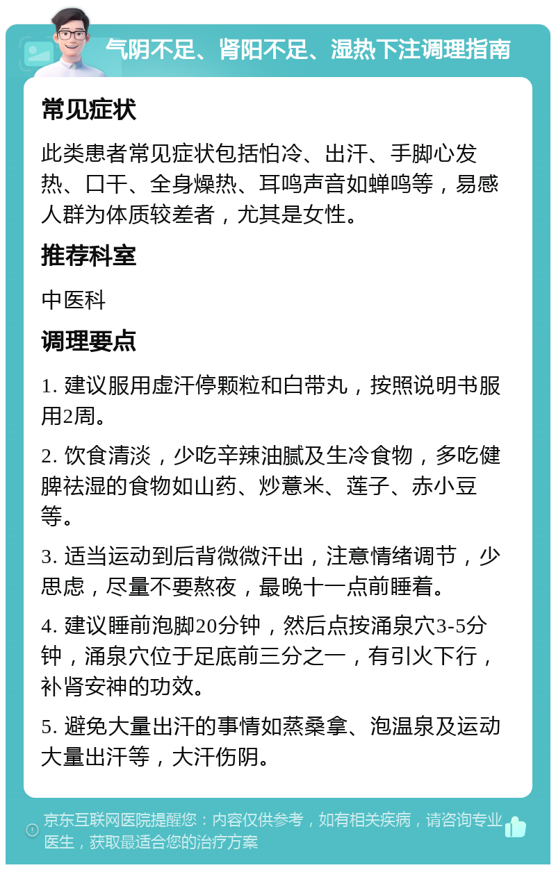 气阴不足、肾阳不足、湿热下注调理指南 常见症状 此类患者常见症状包括怕冷、出汗、手脚心发热、口干、全身燥热、耳鸣声音如蝉鸣等，易感人群为体质较差者，尤其是女性。 推荐科室 中医科 调理要点 1. 建议服用虚汗停颗粒和白带丸，按照说明书服用2周。 2. 饮食清淡，少吃辛辣油腻及生冷食物，多吃健脾祛湿的食物如山药、炒薏米、莲子、赤小豆等。 3. 适当运动到后背微微汗出，注意情绪调节，少思虑，尽量不要熬夜，最晚十一点前睡着。 4. 建议睡前泡脚20分钟，然后点按涌泉穴3-5分钟，涌泉穴位于足底前三分之一，有引火下行，补肾安神的功效。 5. 避免大量出汗的事情如蒸桑拿、泡温泉及运动大量出汗等，大汗伤阴。