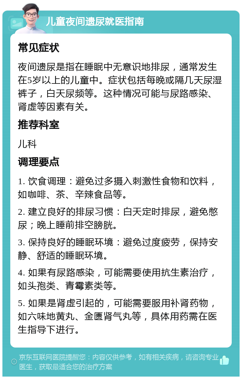 儿童夜间遗尿就医指南 常见症状 夜间遗尿是指在睡眠中无意识地排尿，通常发生在5岁以上的儿童中。症状包括每晚或隔几天尿湿裤子，白天尿频等。这种情况可能与尿路感染、肾虚等因素有关。 推荐科室 儿科 调理要点 1. 饮食调理：避免过多摄入刺激性食物和饮料，如咖啡、茶、辛辣食品等。 2. 建立良好的排尿习惯：白天定时排尿，避免憋尿；晚上睡前排空膀胱。 3. 保持良好的睡眠环境：避免过度疲劳，保持安静、舒适的睡眠环境。 4. 如果有尿路感染，可能需要使用抗生素治疗，如头孢类、青霉素类等。 5. 如果是肾虚引起的，可能需要服用补肾药物，如六味地黄丸、金匮肾气丸等，具体用药需在医生指导下进行。