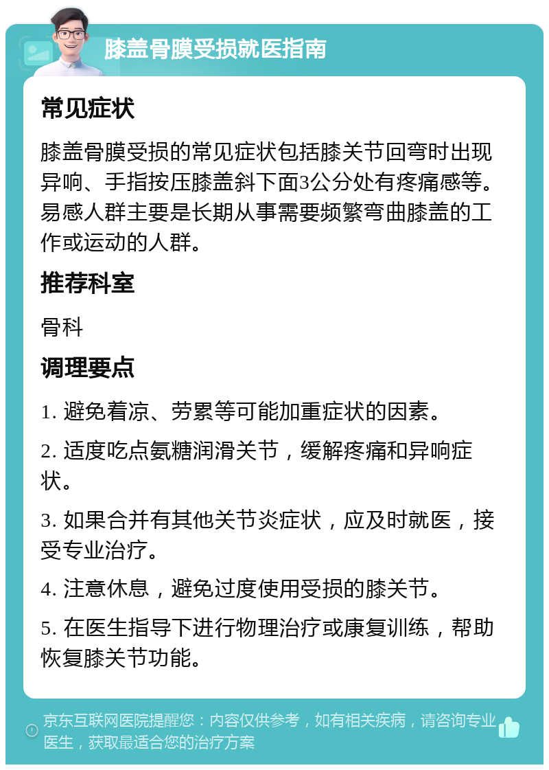 膝盖骨膜受损就医指南 常见症状 膝盖骨膜受损的常见症状包括膝关节回弯时出现异响、手指按压膝盖斜下面3公分处有疼痛感等。易感人群主要是长期从事需要频繁弯曲膝盖的工作或运动的人群。 推荐科室 骨科 调理要点 1. 避免着凉、劳累等可能加重症状的因素。 2. 适度吃点氨糖润滑关节，缓解疼痛和异响症状。 3. 如果合并有其他关节炎症状，应及时就医，接受专业治疗。 4. 注意休息，避免过度使用受损的膝关节。 5. 在医生指导下进行物理治疗或康复训练，帮助恢复膝关节功能。