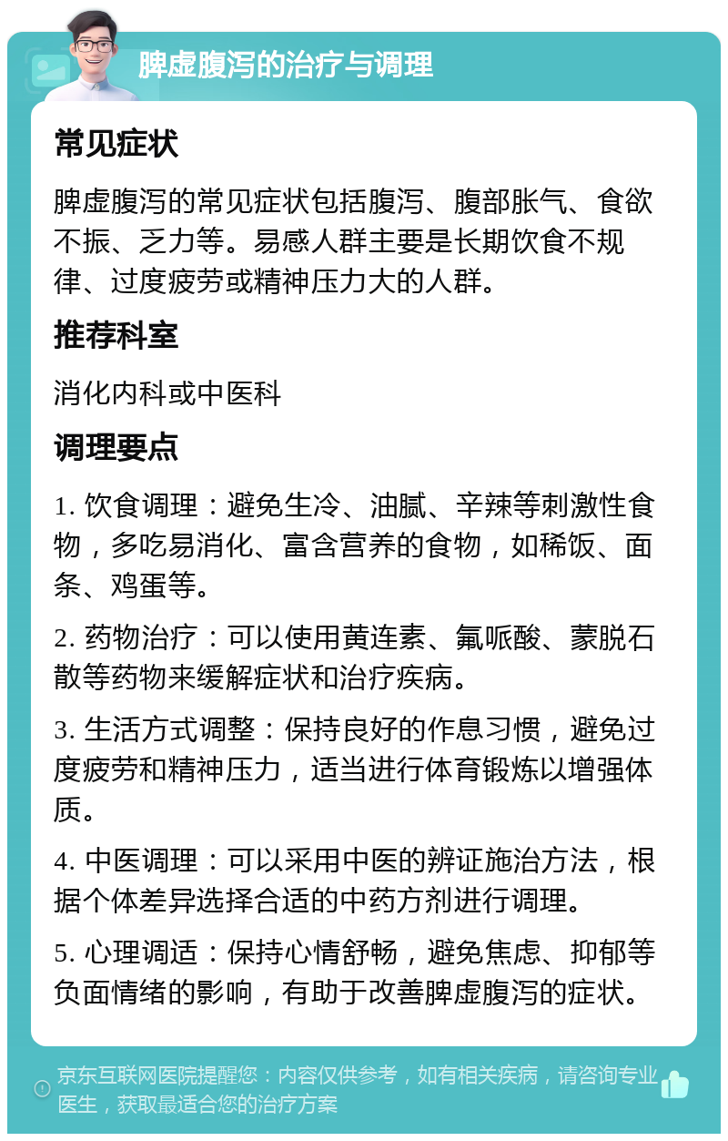 脾虚腹泻的治疗与调理 常见症状 脾虚腹泻的常见症状包括腹泻、腹部胀气、食欲不振、乏力等。易感人群主要是长期饮食不规律、过度疲劳或精神压力大的人群。 推荐科室 消化内科或中医科 调理要点 1. 饮食调理：避免生冷、油腻、辛辣等刺激性食物，多吃易消化、富含营养的食物，如稀饭、面条、鸡蛋等。 2. 药物治疗：可以使用黄连素、氟哌酸、蒙脱石散等药物来缓解症状和治疗疾病。 3. 生活方式调整：保持良好的作息习惯，避免过度疲劳和精神压力，适当进行体育锻炼以增强体质。 4. 中医调理：可以采用中医的辨证施治方法，根据个体差异选择合适的中药方剂进行调理。 5. 心理调适：保持心情舒畅，避免焦虑、抑郁等负面情绪的影响，有助于改善脾虚腹泻的症状。