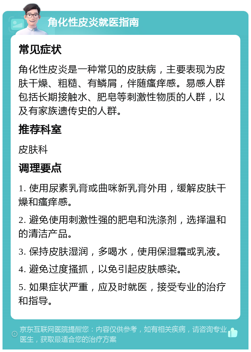 角化性皮炎就医指南 常见症状 角化性皮炎是一种常见的皮肤病，主要表现为皮肤干燥、粗糙、有鳞屑，伴随瘙痒感。易感人群包括长期接触水、肥皂等刺激性物质的人群，以及有家族遗传史的人群。 推荐科室 皮肤科 调理要点 1. 使用尿素乳膏或曲咪新乳膏外用，缓解皮肤干燥和瘙痒感。 2. 避免使用刺激性强的肥皂和洗涤剂，选择温和的清洁产品。 3. 保持皮肤湿润，多喝水，使用保湿霜或乳液。 4. 避免过度搔抓，以免引起皮肤感染。 5. 如果症状严重，应及时就医，接受专业的治疗和指导。