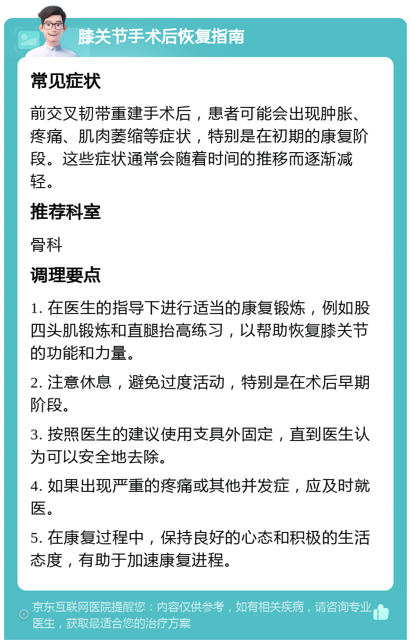 膝关节手术后恢复指南 常见症状 前交叉韧带重建手术后，患者可能会出现肿胀、疼痛、肌肉萎缩等症状，特别是在初期的康复阶段。这些症状通常会随着时间的推移而逐渐减轻。 推荐科室 骨科 调理要点 1. 在医生的指导下进行适当的康复锻炼，例如股四头肌锻炼和直腿抬高练习，以帮助恢复膝关节的功能和力量。 2. 注意休息，避免过度活动，特别是在术后早期阶段。 3. 按照医生的建议使用支具外固定，直到医生认为可以安全地去除。 4. 如果出现严重的疼痛或其他并发症，应及时就医。 5. 在康复过程中，保持良好的心态和积极的生活态度，有助于加速康复进程。