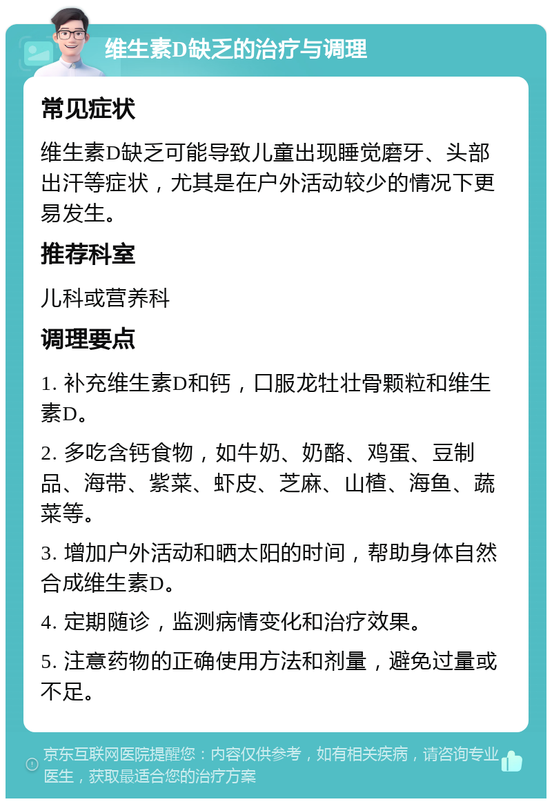 维生素D缺乏的治疗与调理 常见症状 维生素D缺乏可能导致儿童出现睡觉磨牙、头部出汗等症状，尤其是在户外活动较少的情况下更易发生。 推荐科室 儿科或营养科 调理要点 1. 补充维生素D和钙，口服龙牡壮骨颗粒和维生素D。 2. 多吃含钙食物，如牛奶、奶酪、鸡蛋、豆制品、海带、紫菜、虾皮、芝麻、山楂、海鱼、蔬菜等。 3. 增加户外活动和晒太阳的时间，帮助身体自然合成维生素D。 4. 定期随诊，监测病情变化和治疗效果。 5. 注意药物的正确使用方法和剂量，避免过量或不足。