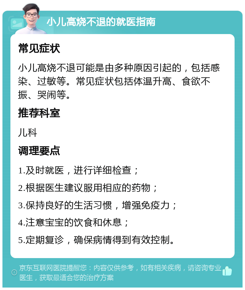 小儿高烧不退的就医指南 常见症状 小儿高烧不退可能是由多种原因引起的，包括感染、过敏等。常见症状包括体温升高、食欲不振、哭闹等。 推荐科室 儿科 调理要点 1.及时就医，进行详细检查； 2.根据医生建议服用相应的药物； 3.保持良好的生活习惯，增强免疫力； 4.注意宝宝的饮食和休息； 5.定期复诊，确保病情得到有效控制。